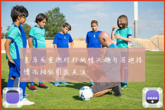 皇马或重燃对科纳特兴趣与吕迪格情况相似引发关注