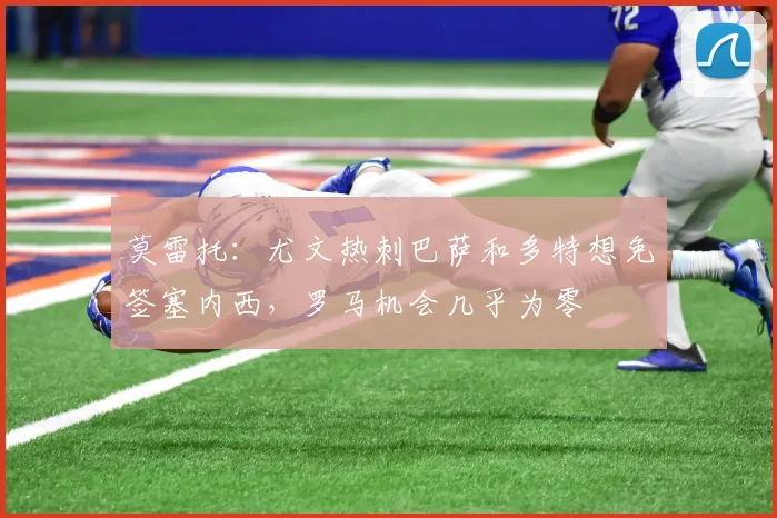 莫雷托：尤文热刺巴萨和多特想免签塞内西，罗马机会几乎为零