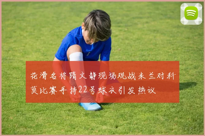 花滑名将隋文静现场观战米兰对科莫比赛手持22号球衣引发热议
