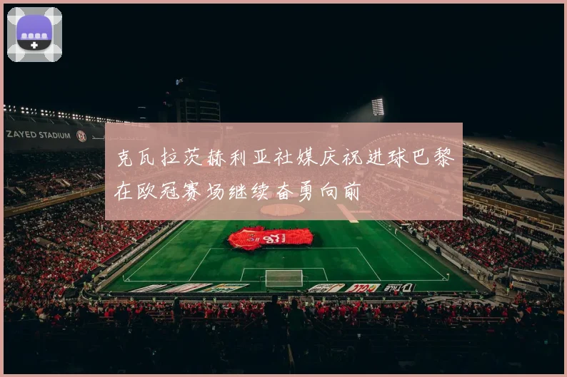 克瓦拉茨赫利亚社媒庆祝进球巴黎在欧冠赛场继续奋勇向前