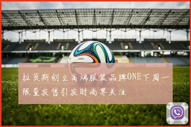 拉莫斯创立高端服装品牌ONE下周一限量发售引发时尚界关注