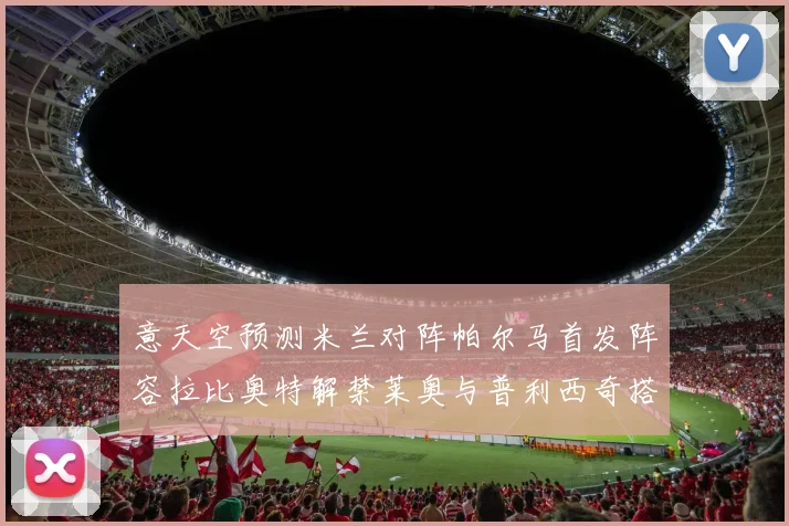 意天空预测米兰对阵帕尔马首发阵容拉比奥特解禁莱奥与普利西奇搭档出战