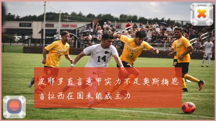 皮耶罗直言意甲实力不足奥斯梅恩吉拉西在国米能成主力