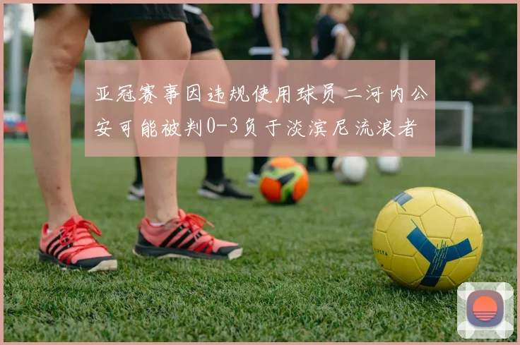 亚冠赛事因违规使用球员二河内公安可能被判0-3负于淡滨尼流浪者