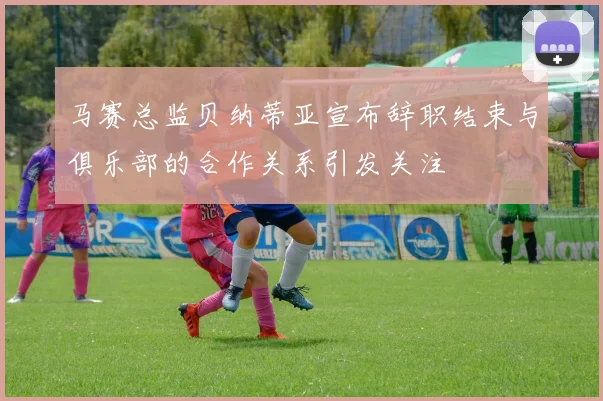 马赛总监贝纳蒂亚宣布辞职结束与俱乐部的合作关系引发关注