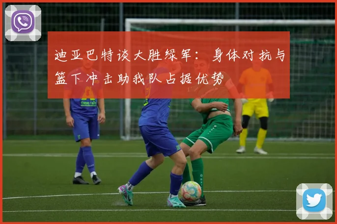 迪亚巴特谈大胜绿军：身体对抗与篮下冲击助我队占据优势