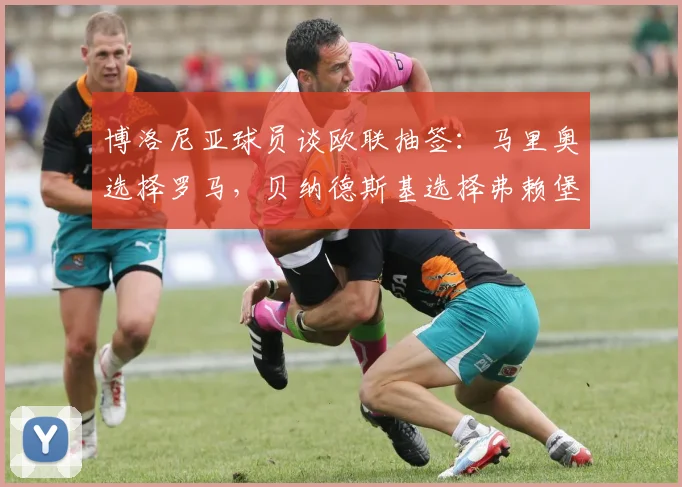 博洛尼亚球员谈欧联抽签：马里奥选择罗马，贝纳德斯基选择弗赖堡
