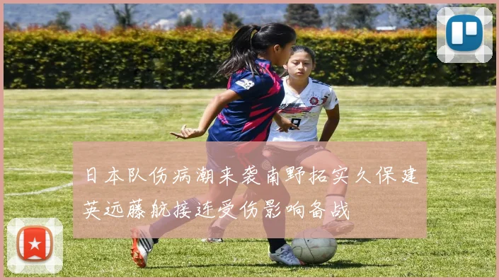 日本队伤病潮来袭南野拓实久保建英远藤航接连受伤影响备战