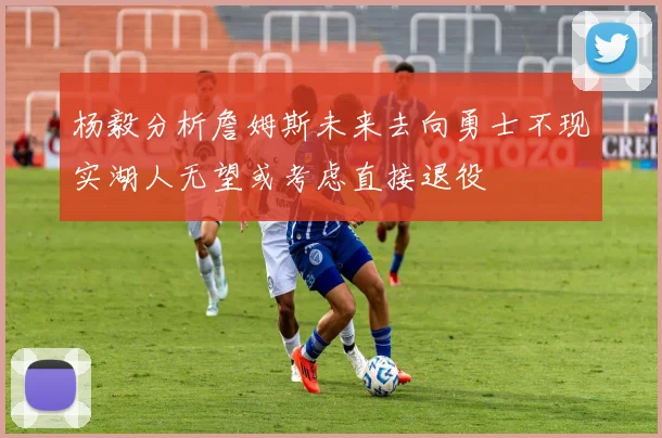 杨毅分析詹姆斯未来去向勇士不现实湖人无望或考虑直接退役