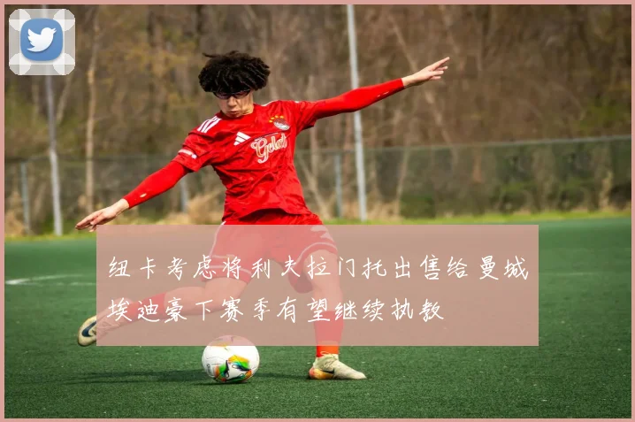 纽卡考虑将利夫拉门托出售给曼城埃迪豪下赛季有望继续执教