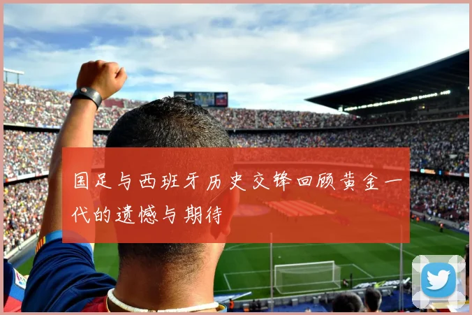国足与西班牙历史交锋回顾黄金一代的遗憾与期待