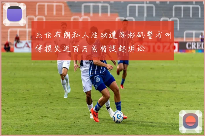 杰伦布朗私人活动遭洛杉矶警方叫停损失近百万或将提起诉讼